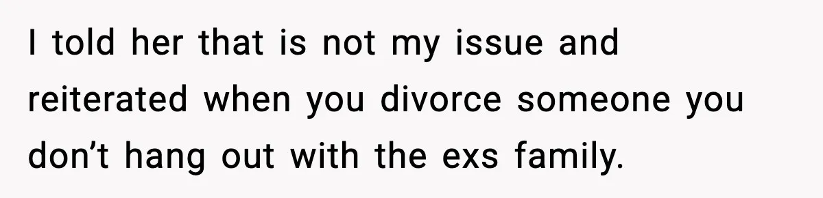 I told her that is not my issue and reiterated when you divorce someone you don’t hang out with the exs family.