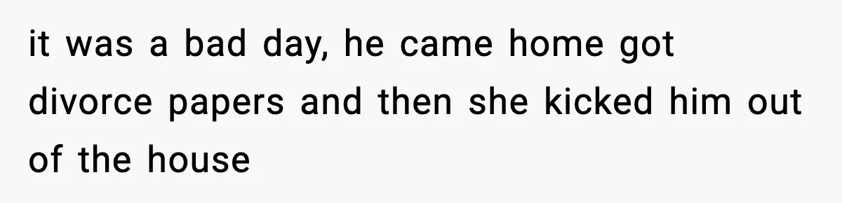 it was a bad day, he came home got divorce papers and then she kicked him out of the house