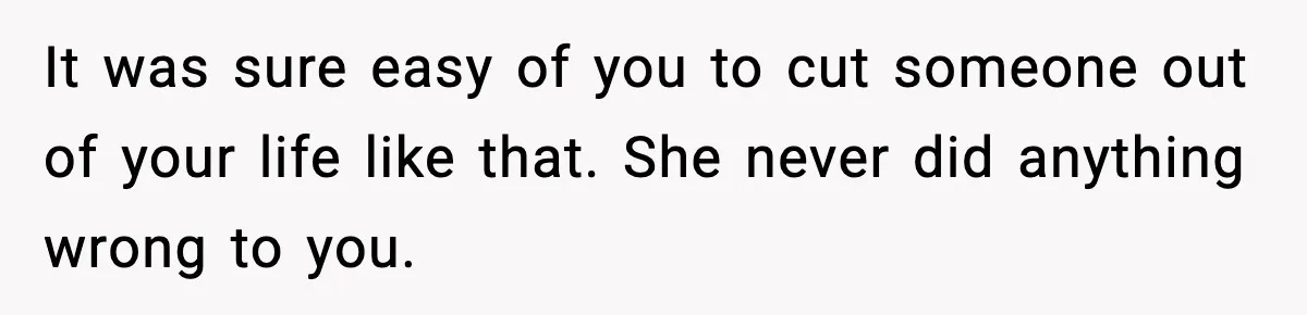It was sure easy of you to cut someone out of your life like that. She never did anything wrong to you.