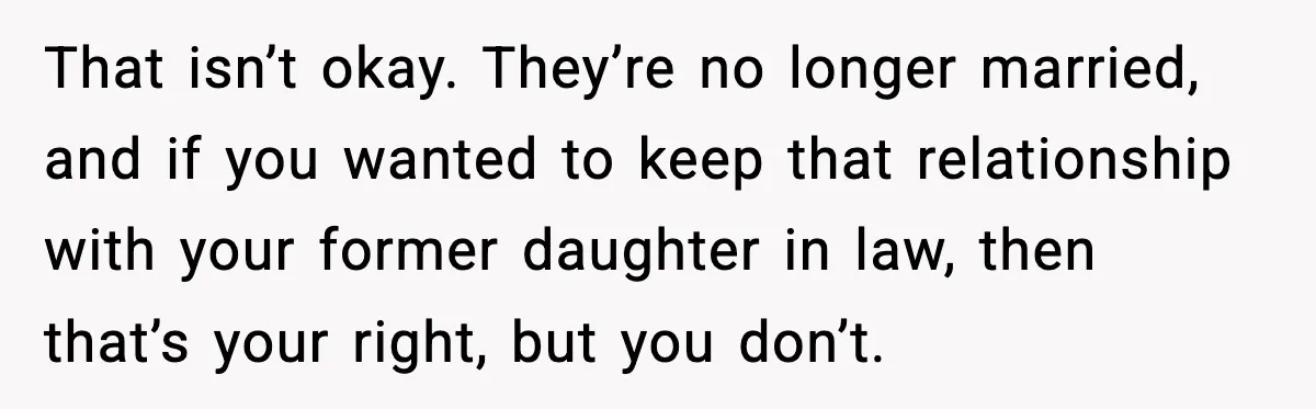 That isn’t okay. They’re no longer married, and if you wanted to keep that relationship with your former daughter in law, then that’s your right, but you don’t.