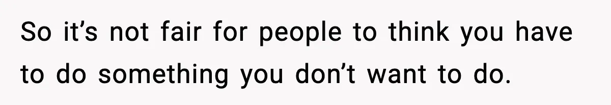 So it’s not fair for people to think you have to do something you don’t want to do.