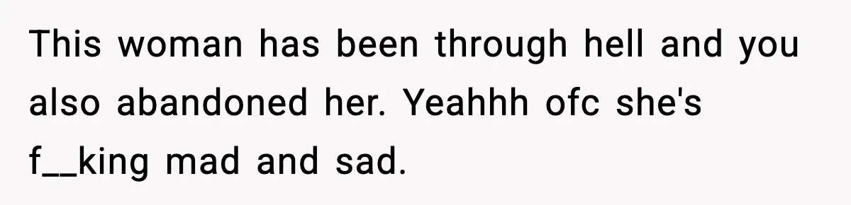 This woman has been through hell and you also abandoned her. Yeahhh ofc she's f__king mad and sad.