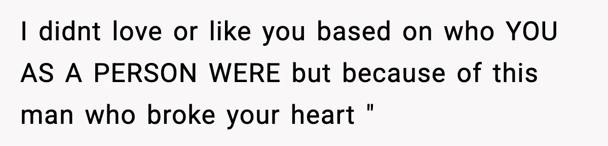 I didnt love or like you based on who YOU AS A PERSON WERE but because of this man who broke your heart "