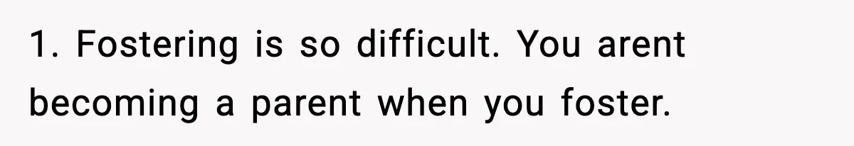 1. Fostering is so difficult. You arent becoming a parent when you foster.