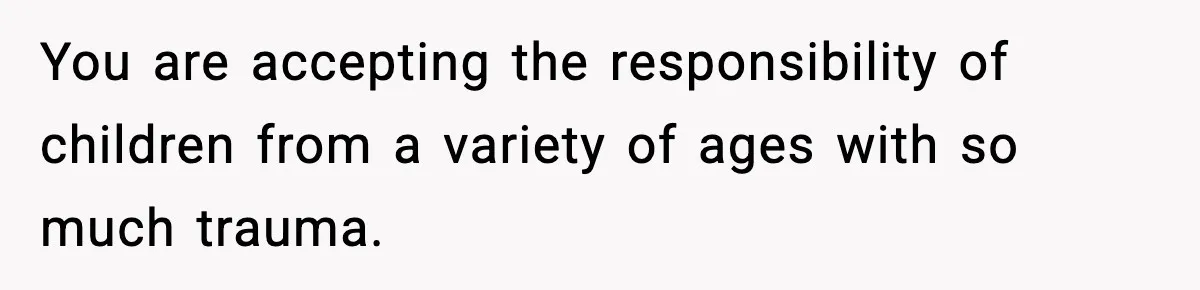 You are accepting the responsibility of children from a variety of ages with so much trauma.