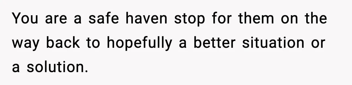 You are a safe haven stop for them on the way back to hopefully a better situation or a solution.