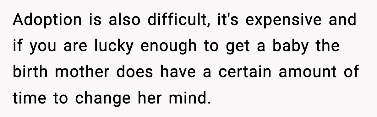 Adoption is also difficult, it's expensive and if you are lucky enough to get a baby the birth mother does have a certain amount of time to change her mind.
