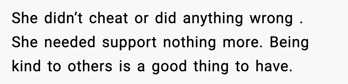 She didn’t cheat or did anything wrong . She needed support nothing more. Being kind to others is a good thing to have.