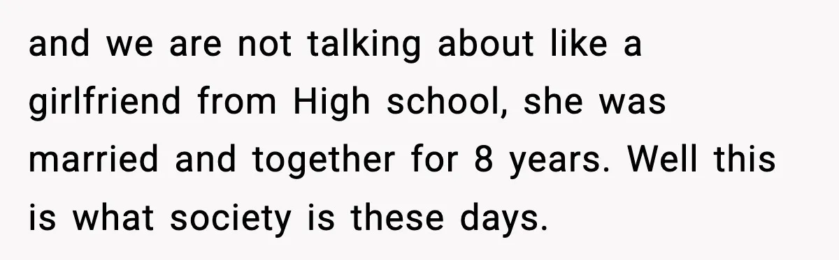 and we are not talking about like a girlfriend from High school, she was married and together for 8 years. Well this is what society is these days.