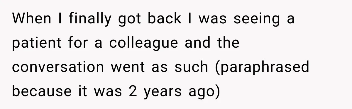 When I finally got back I was seeing a patient for a colleague and the conversation went as such (paraphrased because it was 2 years ago)