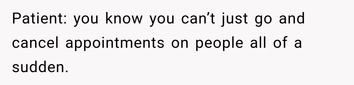 Patient: you know you can’t just go and cancel appointments on people all of a sudden.