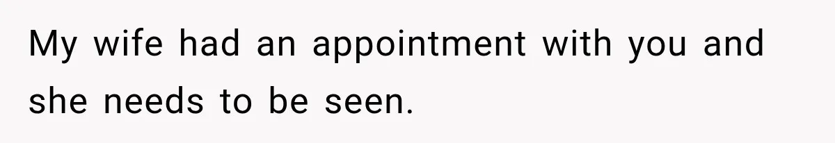 My wife had an appointment with you and she needs to be seen.