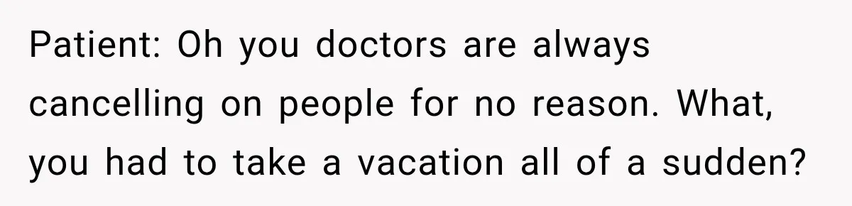 Patient: Oh you doctors are always cancelling on people for no reason. What, you had to take a vacation all of a sudden?
