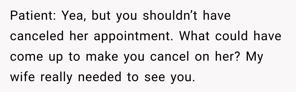 Patient: Yea, but you shouldn’t have canceled her appointment. What could have come up to make you cancel on her? My wife really needed to see you.