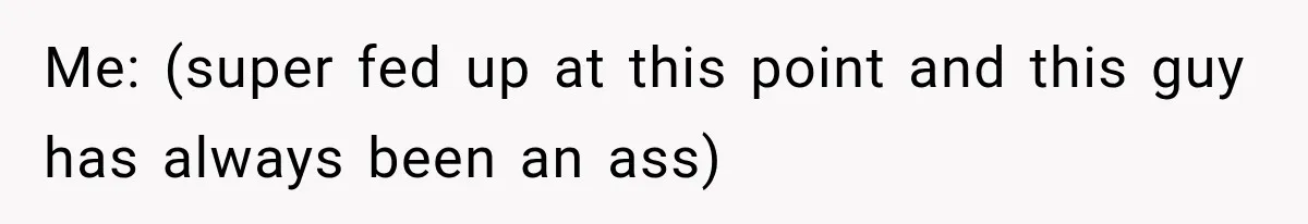 Me: (super fed up at this point and this guy has always been an ass)