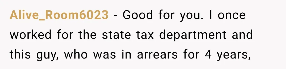 Alive_Room6023 − Good for you. I once worked for the state tax department and this guy, who was in arrears for 4 years,