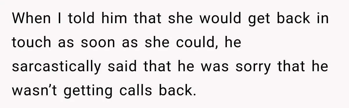 When I told him that she would get back in touch as soon as she could, he sarcastically said that he was sorry that he wasn’t getting calls back.