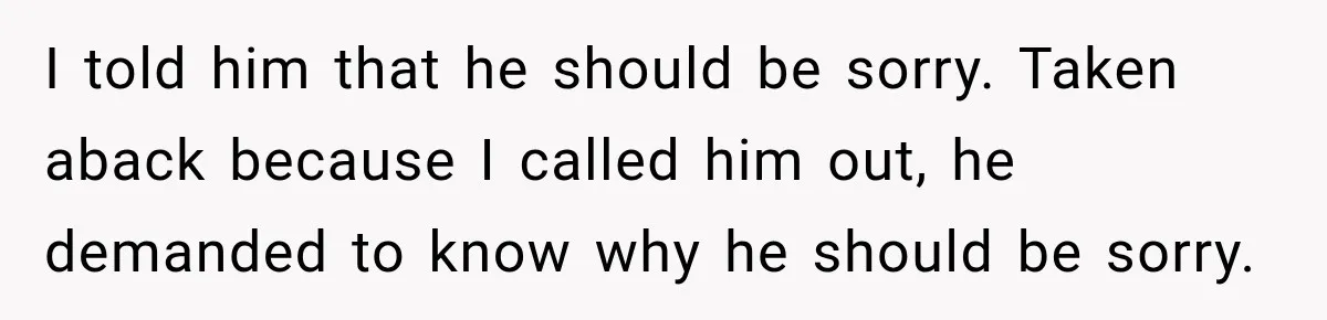 I told him that he should be sorry. Taken aback because I called him out, he demanded to know why he should be sorry.