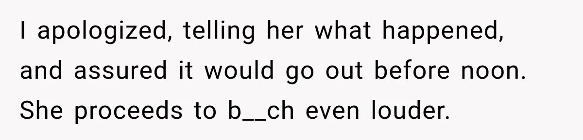 I apologized, telling her what happened, and assured it would go out before noon. She proceeds to b__ch even louder.