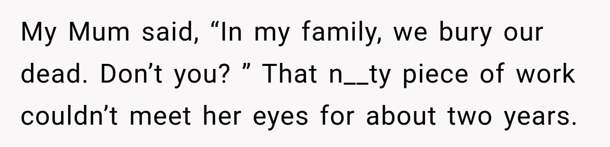 My Mum said, “In my family, we bury our dead. Don’t you? ” That n__ty piece of work couldn’t meet her eyes for about two years.