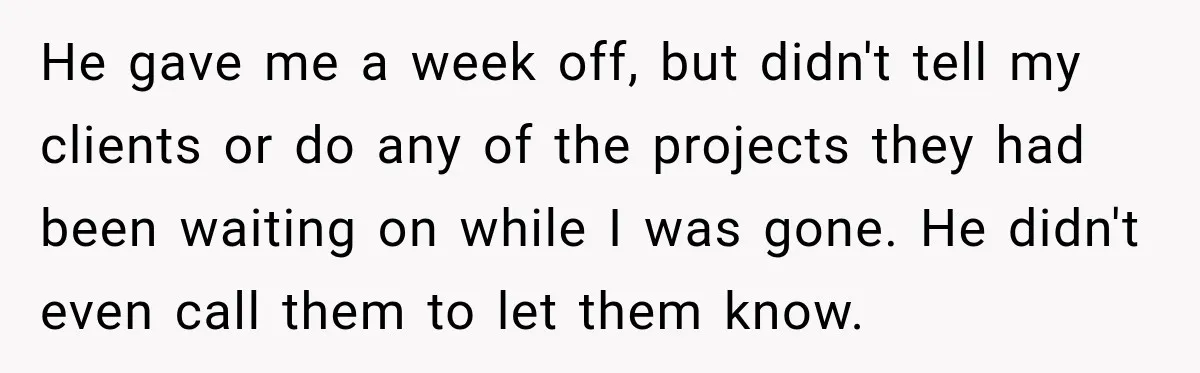 He gave me a week off, but didn't tell my clients or do any of the projects they had been waiting on while I was gone. He didn't even call...