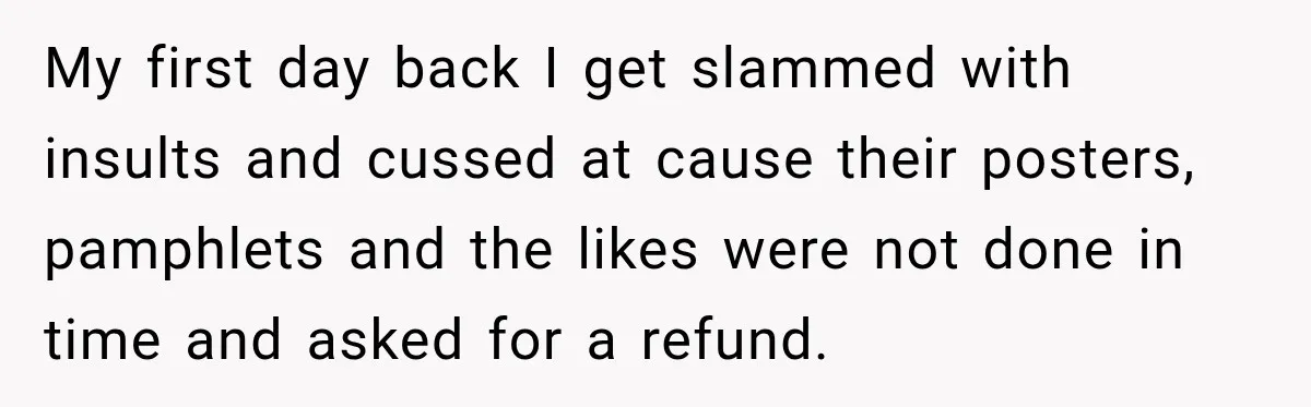 My first day back I get slammed with insults and cussed at cause their posters, pamphlets and the likes were not done in time and asked for a refund.