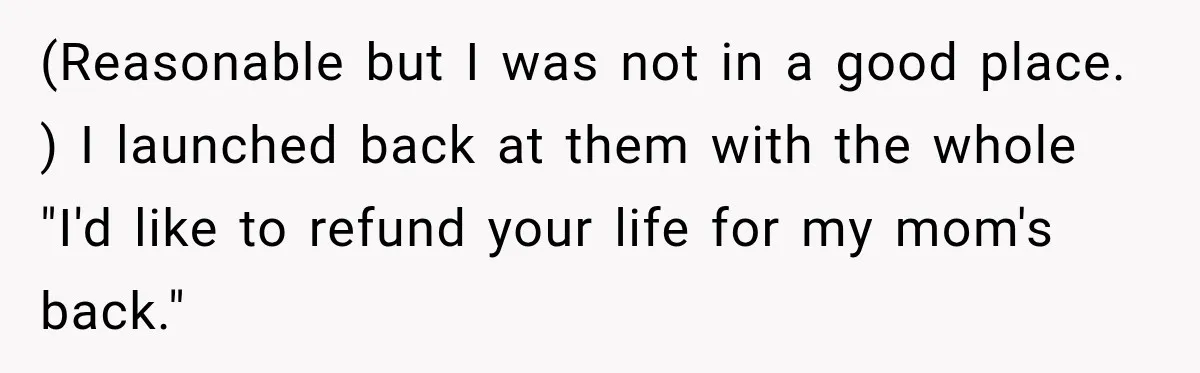 (Reasonable but I was not in a good place. ) I launched back at them with the whole "I'd like to refund your life for my mom's back."