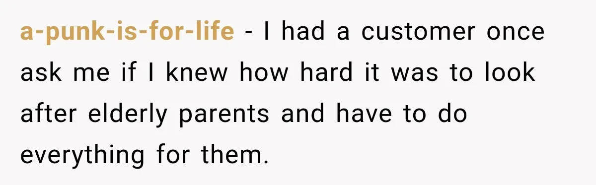 a-punk-is-for-life − I had a customer once ask me if I knew how hard it was to look after elderly parents and have to do everything for them.