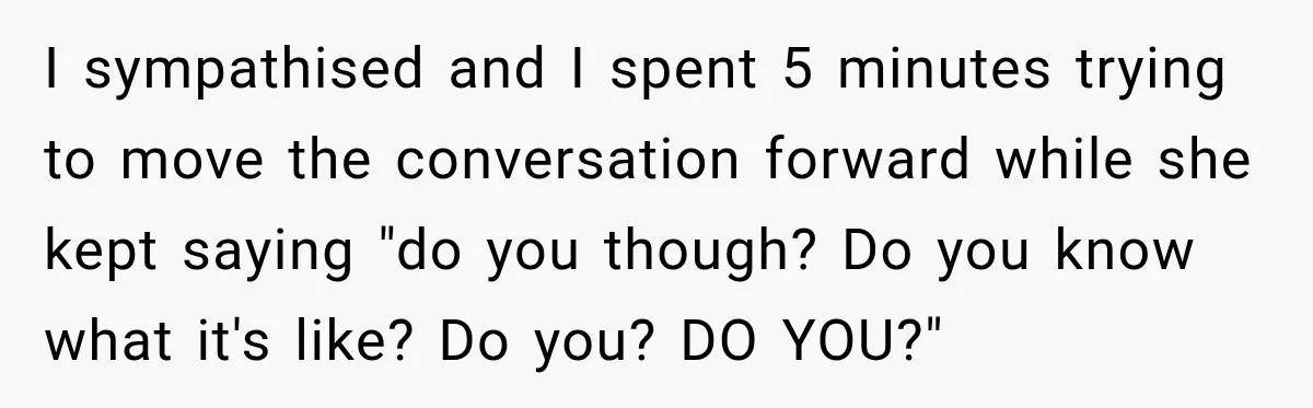 I sympathised and I spent 5 minutes trying to move the conversation forward while she kept saying "do you though? Do you know what it's like? Do you? DO YOU?"