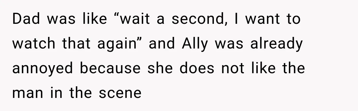 Dad was like “wait a second, I want to watch that again” and Ally was already annoyed because she does not like the man in the scene