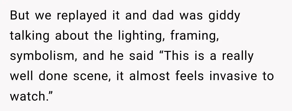 But we replayed it and dad was giddy talking about the lighting, framing, symbolism, and he said “This is a really well done scene, it almost feels invasive to watch.”