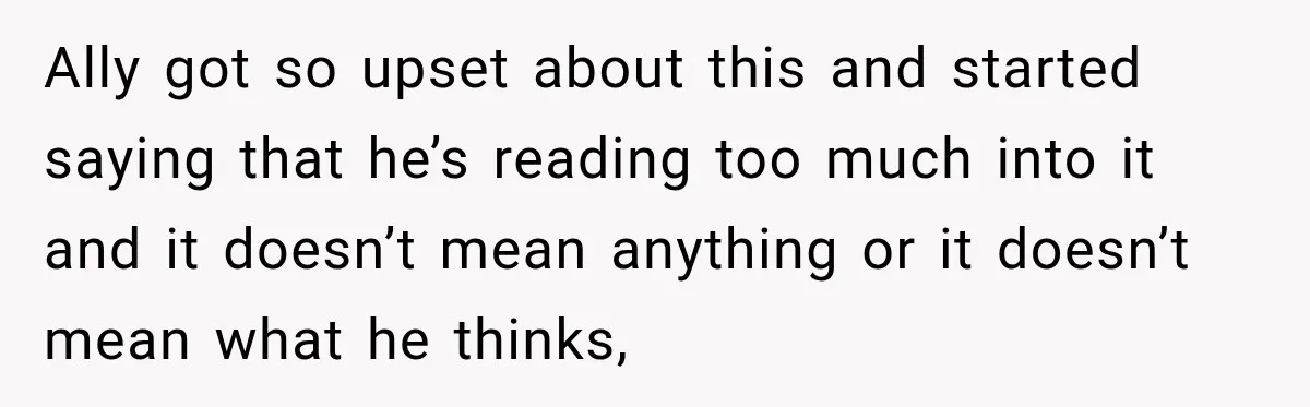 Ally got so upset about this and started saying that he’s reading too much into it and it doesn’t mean anything or it doesn’t mean what he thinks,
