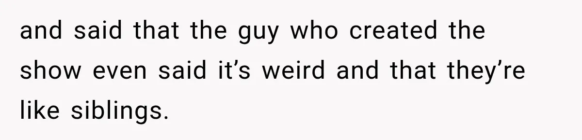 and said that the guy who created the show even said it’s weird and that they’re like siblings.