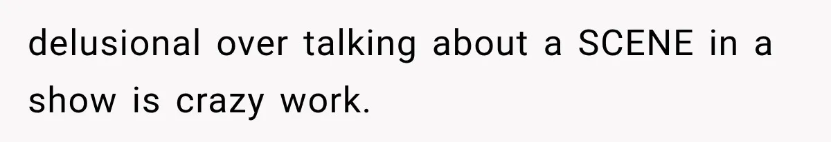 delusional over talking about a SCENE in a show is crazy work.