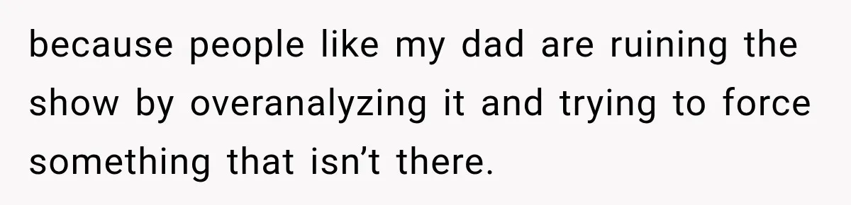 because people like my dad are ruining the show by overanalyzing it and trying to force something that isn’t there.