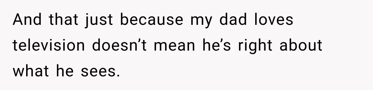 And that just because my dad loves television doesn’t mean he’s right about what he sees.