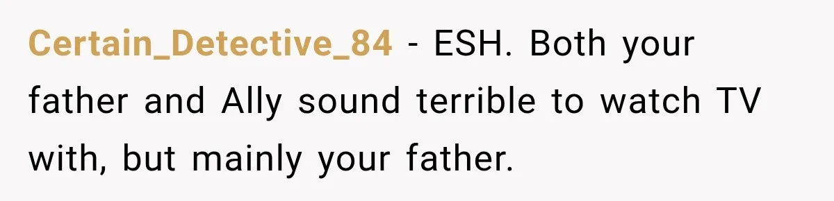 Certain_Detective_84 − ESH. Both your father and Ally sound terrible to watch TV with, but mainly your father.