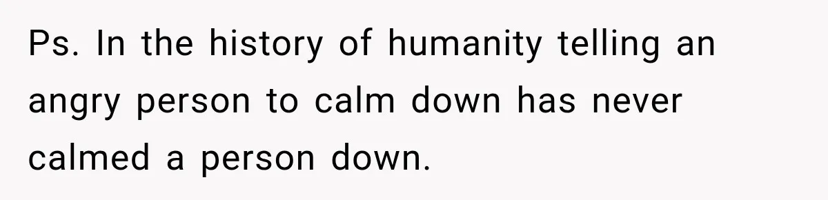 Ps. In the history of humanity telling an angry person to calm down has never calmed a person down.