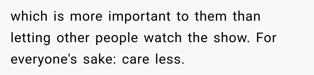 which is more important to them than letting other people watch the show. For everyone's sake: care less.