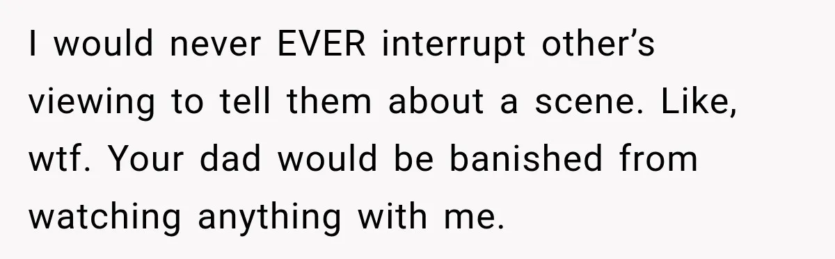 I would never EVER interrupt other’s viewing to tell them about a scene. Like, wtf. Your dad would be banished from watching anything with me.