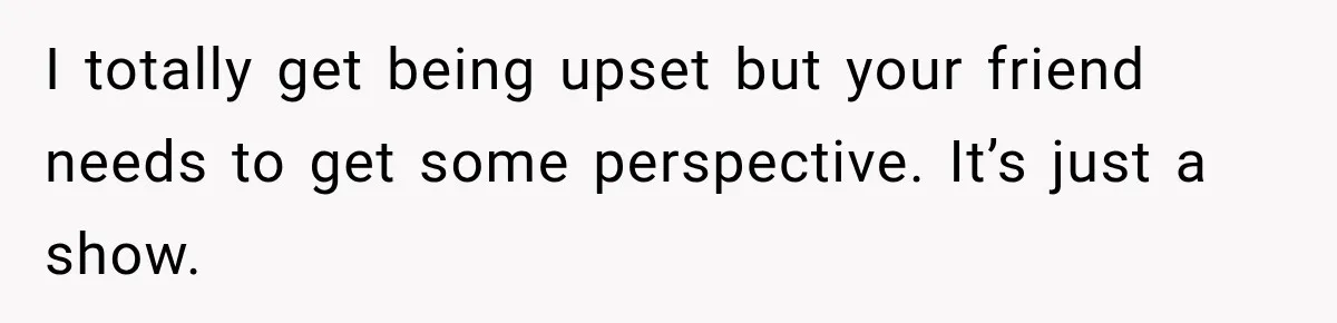 I totally get being upset but your friend needs to get some perspective. It’s just a show.