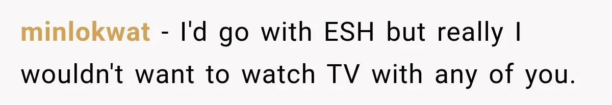 minlokwat − I'd go with ESH but really I wouldn't want to watch TV with any of you.
