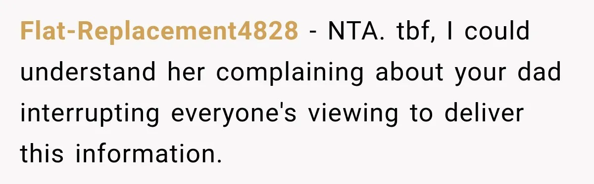 Flat-Replacement4828 − NTA. tbf, I could understand her complaining about your dad interrupting everyone's viewing to deliver this information.