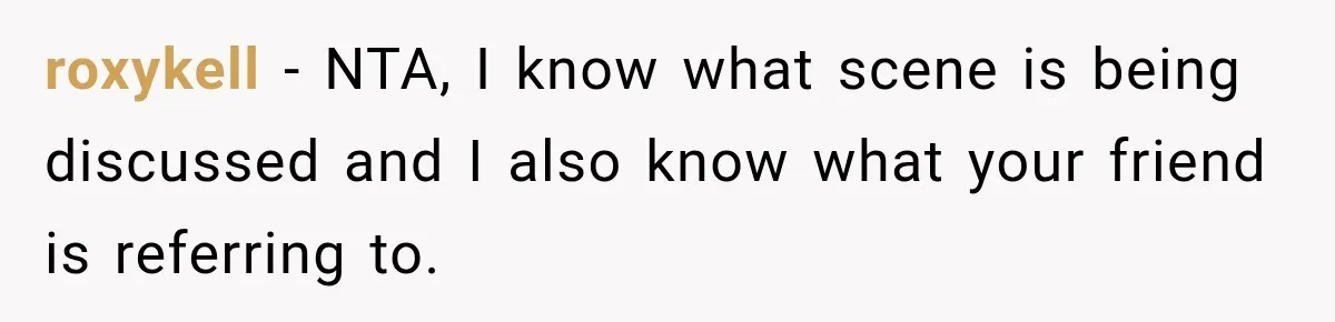 roxykell − NTA, I know what scene is being discussed and I also know what your friend is referring to.