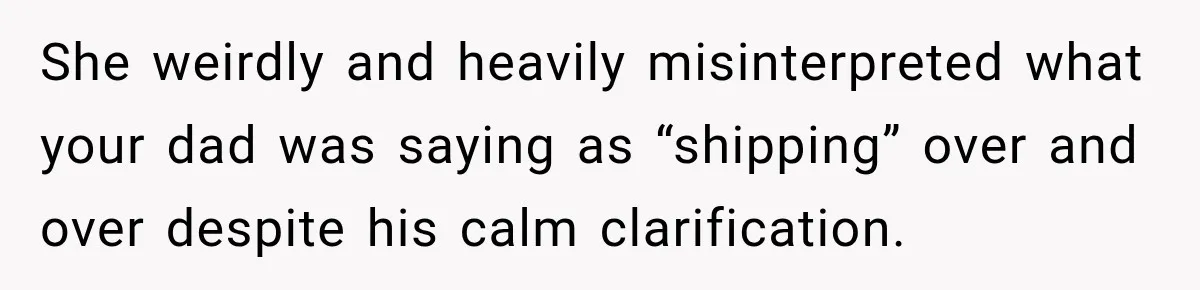 She weirdly and heavily misinterpreted what your dad was saying as “shipping” over and over despite his calm clarification.