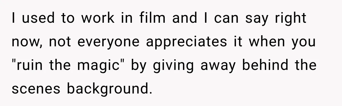 I used to work in film and I can say right now, not everyone appreciates it when you "ruin the magic" by giving away behind the scenes background.