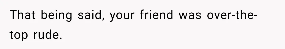 That being said, your friend was over-the-top rude.
