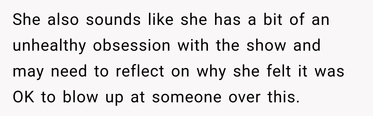 She also sounds like she has a bit of an unhealthy obsession with the show and may need to reflect on why she felt it was OK to blow up...