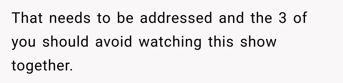 That needs to be addressed and the 3 of you should avoid watching this show together.
