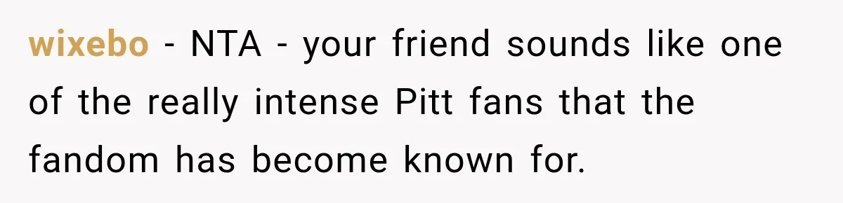 wixebo − NTA - your friend sounds like one of the really intense Pitt fans that the fandom has become known for.